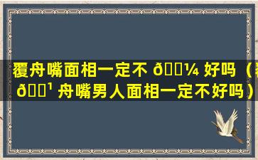 覆舟嘴面相一定不 🌼 好吗（覆 🌹 舟嘴男人面相一定不好吗）